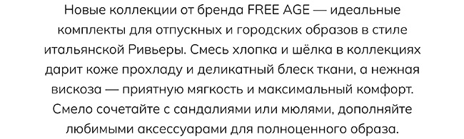 Новые коллекции от бренда FREE AGE — идеальные комплекты для отпускных и городских образов в стиле итальянской Ривьеры. Смесь хлопка и шёлка в коллекциях дарит коже прохладу и деликатный блеск ткани, а нежная вискоза — приятную мягкость и максимальный комфорт. Смело сочетайте с сандалиями или мюлями, дополняйте любимыми аксессуарами для полноценного образа.