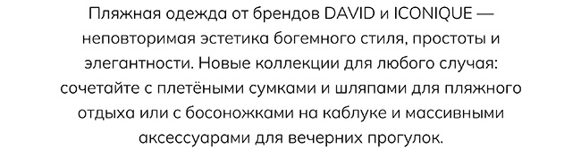 Пляжная одежда от брендов DAVID и ICONIQUE — неповторимая эстетика богемного стиля, простоты и элегантности. Новые коллекции для любого случая: сочетайте с плетёными сумками и шляпами для пляжного отдыха или с босоножками на каблуке и массивными аксессуарами для вечерних прогулок.