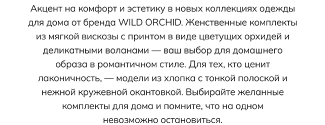 Акцент на комфорт и эстетику в новых коллекциях одежды для дома от бренда WILD ORCHID. Женственные комплекты из мягкой вискозы с принтом в виде цветущих орхидей и деликатными воланами — ваш выбор для домашнего образа в романтичном стиле. Для тех, кто ценит лаконичность, — модели из хлопка с тонкой полоской и нежной кружевной окантовкой. Выбирайте желанные комплекты для дома и помните, что на одном невозможно остановиться.