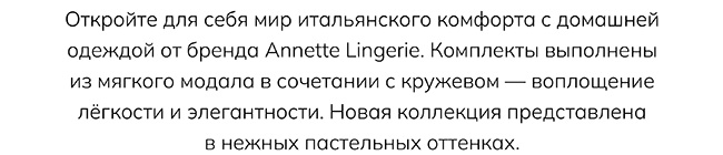 Откройте для себя мир итальянского комфорта с домашней одеждой от бренда Annette Lingerie. Комплекты выполнены из мягкого модала в сочетании с кружевом — воплощение лёгкости и элегантности. Новая коллекция представлена в нежных пастельных оттенках.