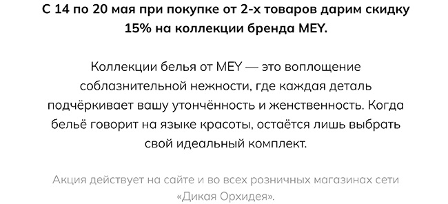 С 14 по 20 мая при покупке от 2-х товаров дарим скидку 15% на коллекции бренда MEY. Коллекции белья от MEY — это воплощение соблазнительной нежности, где каждая деталь подчёркивает вашу утончённость и женственность. Когда бельё говорит на языке красоты, остаётся лишь выбрать свой идеальный комплект. Акция действует на сайте и во всех розничных магазинах сети «Дикая Орхидея».