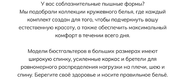 У вас соблазнительные пышные формы? Мы подобрали коллекции кружевного белья, где каждый комплект создан для того, чтобы подчеркнуть вашу естественную красоту, а также обеспечить максимальный комфорт в течении всего дня. Модели бюстгальтеров в больших размерах имеют широкую спинку, усиленные каркас и бретели для равномерного распределения нагрузки на плечи, шею и спину. Берегите своё здоровье и носите правильное бельё.