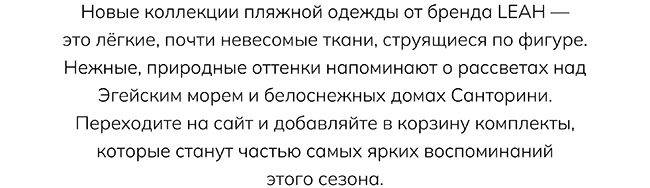 Новые коллекции пляжной одежды от бренда LEAH — это лёгкие, почти невесомые ткани, струящиеся по фигуре. Нежные, природные оттенки напоминают о рассветах над Эгейским морем и белоснежных домах Санторини. Переходите на сайт и добавляйте в корзину комплекты, которые станут частью самых ярких воспоминаний этого сезона.