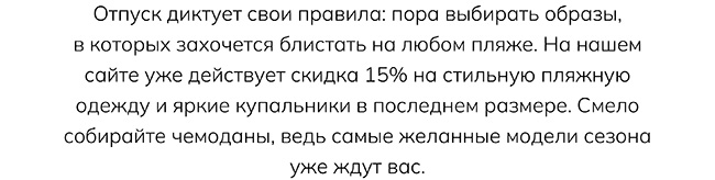 Отпуск диктует свои правила: пора выбирать образы, в которых захочется блистать на любом пляже. На нашем сайте уже действует скидка 15% на стильную пляжную одежду и яркие купальники в последнем размере. Смело собирайте чемоданы, ведь самые желанные модели сезона уже ждут вас.